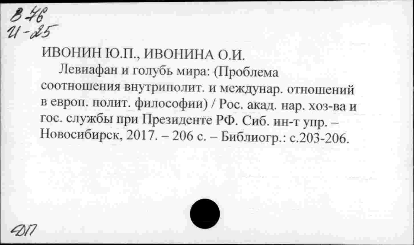 ﻿ИВОНИН Ю.П., ИВОНИНА о.и.
Левиафан и голубь мира: (Проблема соотношения внутриполит. и междунар. отношений в европ. полит, философии) / Рос. акад. нар. хоз-ва и гос. службы при Президенте РФ. Сиб. ин-т упр. -Новосибирск, 2017. - 206 с. - Библиогр.: с.203-206.